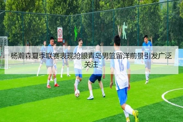 杨瀚森夏季联赛表现抢眼青岛男篮留洋前景引发广泛关注