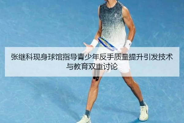张继科现身球馆指导青少年反手质量提升引发技术与教育双重讨论