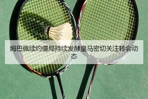 姆巴佩续约僵局持续发酵皇马密切关注转会动态