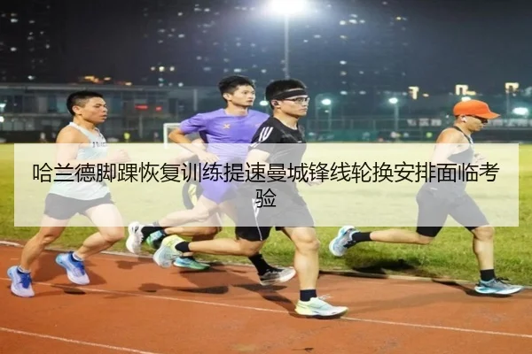 哈兰德脚踝恢复训练提速曼城锋线轮换安排面临考验