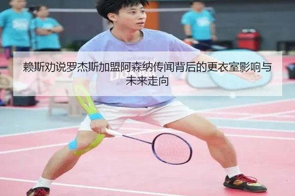赖斯劝说罗杰斯加盟阿森纳传闻背后的更衣室影响与未来走向