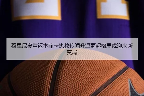 穆里尼奥重返本菲卡执教传闻升温葡超格局或迎来新变局